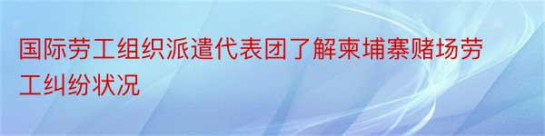 国际劳工组织派遣代表团了解柬埔寨赌场劳工纠纷状况