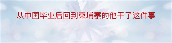 从中国毕业后回到柬埔寨的他干了这件事