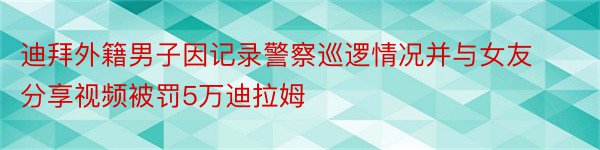 迪拜外籍男子因记录警察巡逻情况并与女友分享视频被罚5万迪拉姆