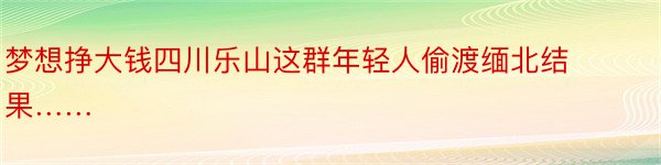 梦想挣大钱四川乐山这群年轻人偷渡缅北结果……