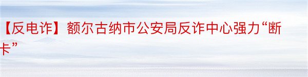 【反电诈】额尔古纳市公安局反诈中心强力“断卡”