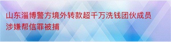 山东淄博警方境外转款超千万洗钱团伙成员涉嫌帮信罪被捕