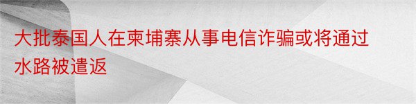 大批泰国人在柬埔寨从事电信诈骗或将通过水路被遣返