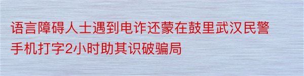 语言障碍人士遇到电诈还蒙在鼓里武汉民警手机打字2小时助其识破骗局