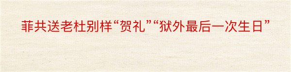 菲共送老杜别样“贺礼”“狱外最后一次生日”