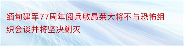 缅甸建军77周年阅兵敏昂莱大将不与恐怖组织会谈并将坚决剿灭