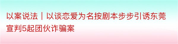 以案说法｜以谈恋爱为名按剧本步步引诱东莞宣判5起团伙诈骗案