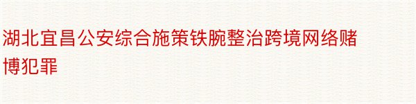 湖北宜昌公安综合施策铁腕整治跨境网络赌博犯罪