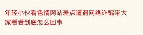 年轻小伙看色情网站差点遭遇网络诈骗带大家看看到底怎么回事