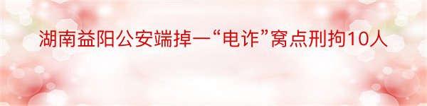 湖南益阳公安端掉一“电诈”窝点刑拘10人