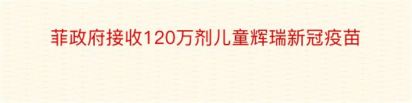 菲政府接收120万剂儿童辉瑞新冠疫苗