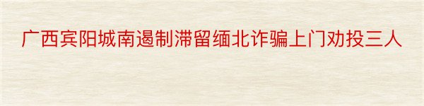 广西宾阳城南遏制滞留缅北诈骗上门劝投三人