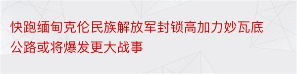 快跑缅甸克伦民族解放军封锁高加力妙瓦底公路或将爆发更大战事