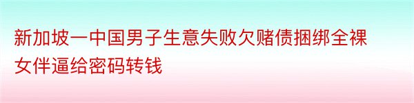 新加坡一中国男子生意失败欠赌债捆绑全裸女伴逼给密码转钱