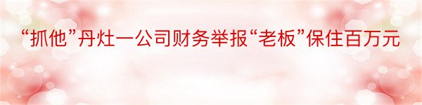 “抓他”丹灶一公司财务举报“老板”保住百万元