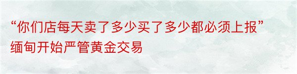 “你们店每天卖了多少买了多少都必须上报”缅甸开始严管黄金交易