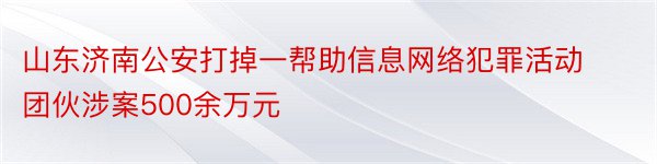 山东济南公安打掉一帮助信息网络犯罪活动团伙涉案500余万元