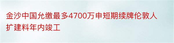 金沙中国允缴最多4700万申短期续牌伦敦人扩建料年内竣工