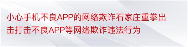 小心手机不良APP的网络欺诈石家庄重拳出击打击不良APP等网络欺诈违法行为