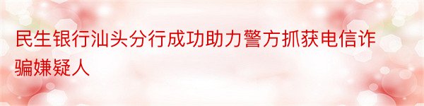 民生银行汕头分行成功助力警方抓获电信诈骗嫌疑人