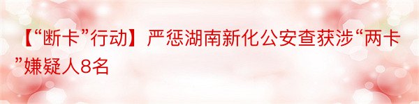 【“断卡”行动】严惩湖南新化公安查获涉“两卡”嫌疑人8名