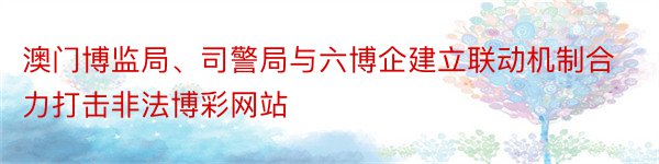 澳门博监局、司警局与六博企建立联动机制合力打击非法博彩网站