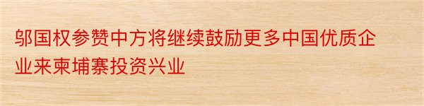 邬国权参赞中方将继续鼓励更多中国优质企业来柬埔寨投资兴业