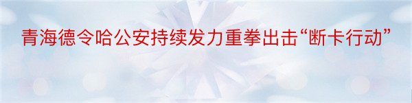 青海德令哈公安持续发力重拳出击“断卡行动”