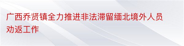 广西乔贤镇全力推进非法滞留缅北境外人员劝返工作