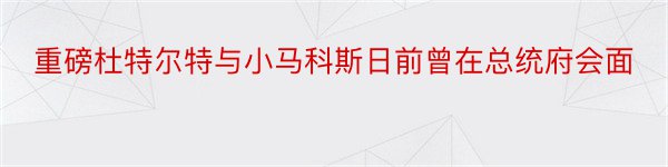 重磅杜特尔特与小马科斯日前曾在总统府会面