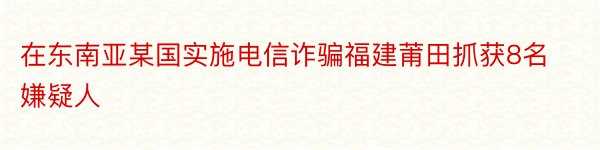 在东南亚某国实施电信诈骗福建莆田抓获8名嫌疑人