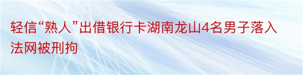 轻信“熟人”出借银行卡湖南龙山4名男子落入法网被刑拘