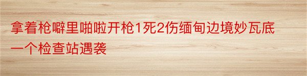 拿着枪噼里啪啦开枪1死2伤缅甸边境妙瓦底一个检查站遇袭