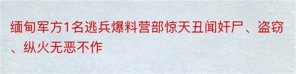 缅甸军方1名逃兵爆料营部惊天丑闻奸尸、盗窃、纵火无恶不作