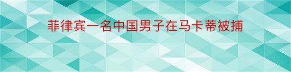 菲律宾一名中国男子在马卡蒂被捕