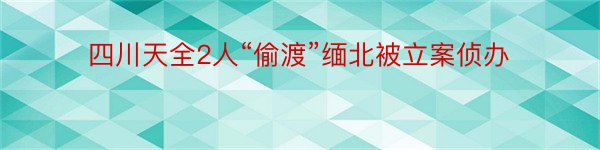 四川天全2人“偷渡”缅北被立案侦办