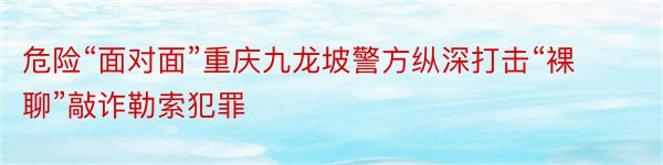 危险“面对面”重庆九龙坡警方纵深打击“裸聊”敲诈勒索犯罪