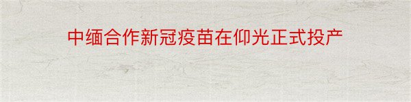 中缅合作新冠疫苗在仰光正式投产