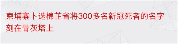 柬埔寨卜迭棉芷省将300多名新冠死者的名字刻在骨灰塔上