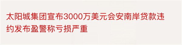 太阳城集团宣布3000万美元会安南岸贷款违约发布盈警称亏损严重