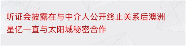 听证会披露在与中介人公开终止关系后澳洲星亿一直与太阳城秘密合作