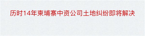 历时14年柬埔寨中资公司土地纠纷即将解决