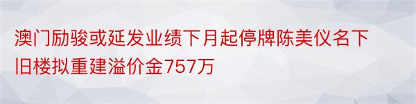 澳门励骏或延发业绩下月起停牌陈美仪名下旧楼拟重建溢价金757万