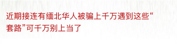 近期接连有缅北华人被骗上千万遇到这些“套路”可千万别上当了