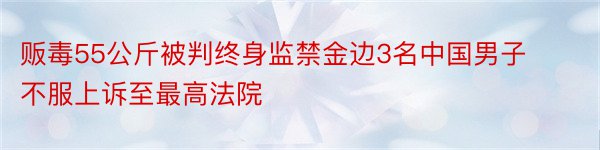 贩毒55公斤被判终身监禁金边3名中国男子不服上诉至最高法院