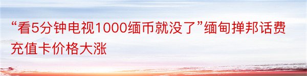 “看5分钟电视1000缅币就没了”缅甸掸邦话费充值卡价格大涨