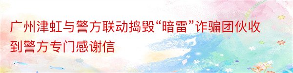 广州津虹与警方联动捣毁“暗雷”诈骗团伙收到警方专门感谢信