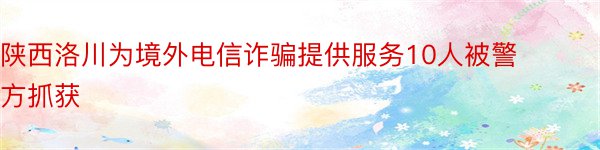 陕西洛川为境外电信诈骗提供服务10人被警方抓获