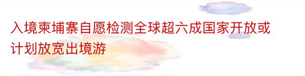 入境柬埔寨自愿检测全球超六成国家开放或计划放宽出境游