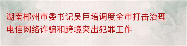 湖南郴州市委书记吴巨培调度全市打击治理电信网络诈骗和跨境突出犯罪工作